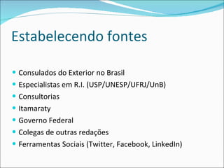 Estabelecendo fontes Consulados do Exterior no Brasil  Especialistas em R.I. (USP/UNESP/UFRJ/UnB) Consultorias  Itamaraty  Governo Federal  Colegas de outras redações Ferramentas Sociais (Twitter, Facebook, LinkedIn) 