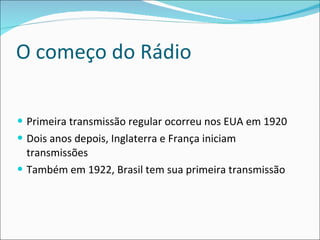 O começo do Rádio Primeira transmissão regular ocorreu nos EUA em 1920 Dois anos depois, Inglaterra e França iniciam transmissões Também em 1922, Brasil tem sua primeira transmissão 