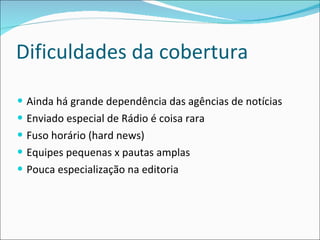 Dificuldades da cobertura Ainda há grande dependência das agências de notícias Enviado especial de Rádio é coisa rara Fuso horário (hard news) Equipes pequenas x pautas amplas Pouca especialização na editoria  