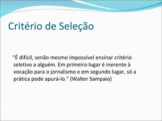 Critério de Seleção  “É difícil, senão mesmo impossível ensinar critério seletivo a alguém. Em primeiro lugar é inerente à vocação para o jornalismo e em segundo lugar, só a prática pode apurá-lo.” (Walter Sampaio) 