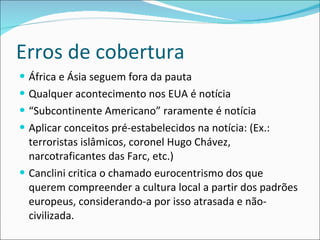 Erros de cobertura África e Ásia seguem fora da pauta  Qualquer acontecimento nos EUA é notícia “ Subcontinente Americano” raramente é notícia Aplicar conceitos pré-estabelecidos na notícia: (Ex.: terroristas islâmicos, coronel Hugo Chávez, narcotraficantes das Farc, etc.) Canclini critica o chamado eurocentrismo dos que querem compreender a cultura local a partir dos padrões europeus, considerando-a por isso atrasada e não-civilizada.  