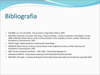 Bibliografia CALABRE, Lia. A Era do Rádio . Rio de Janeiro. Jorge Zahar Editora, 2004 MEDITSCH, Eduardo e Zuculoto, Valci (org.). Teorias do Rádio – textos e contextos. Florianópolis. Insular, 2008. CANCLINI, Néstor García. Cultura y Comunicación: entre lo global y lo local. La Plata: Ediciones de Periodismo y Comunicación, 1997. FIDLER, Roger. Mediamorphosis, Understandin New Media CANCLINI, Néstor García. Cultura y Comunicación: entre lo global y lo local. La Plata: Ediciones de Periodismo y Comunicación, 1997. IBGE, Anu ário estatístico do Brasil – 1941-1945 – http://www.ibge.gov.br Indicadores ANATEL - http://www.anatel.gov.br/Portal/exibirPortalInternet.do# SIQUEIRA, Ethevaldo - A Utopia de Roquette-Pinto http://www.ethevaldo.com.br/Generic.aspx?pid=1022 