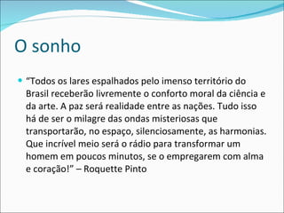 O sonho “ Todos os lares espalhados pelo imenso território do Brasil receberão livremente o conforto moral da ciência e da arte. A paz será realidade entre as nações. Tudo isso há de ser o milagre das ondas misteriosas que transportarão, no espaço, silenciosamente, as harmonias. Que incrível meio será o rádio para transformar um homem em poucos minutos, se o empregarem com alma e coração!” – Roquette Pinto 