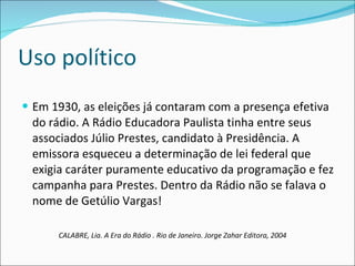 Uso político  Em 1930, as eleições já contaram com a presença efetiva do rádio. A Rádio Educadora Paulista tinha entre seus associados Júlio Prestes, candidato à Presidência. A emissora esqueceu a determinação de lei federal que exigia caráter puramente educativo da programação e fez campanha para Prestes. Dentro da Rádio não se falava o nome de Getúlio Vargas!  CALABRE, Lia. A Era do Rádio . Rio de Janeiro. Jorge Zahar Editora, 2004 