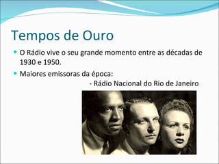 Tempos de Ouro O Rádio vive o seu grande momento entre as décadas de 1930 e 1950. Maiores emissoras da época :  - R ádio Nacional do Rio de Janeiro  - Mayrink Veiga  - Rádio Tupi  - Rádio Tamoio 