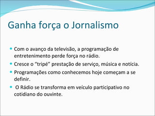 Ganha força o Jornalismo Com o avanço da televisão, a programação de entretenimento perde força no rádio.  Cresce o “tripé” prestação de serviço, música e notícia. Programações como conhecemos hoje começam a se definir.  O Rádio se transforma em veículo participativo no cotidiano do ouvinte.  