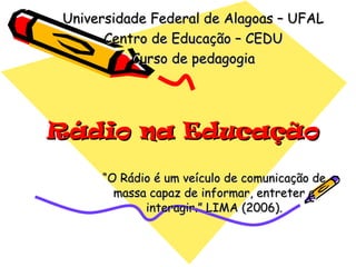 Rádio na Educação “ O Rádio é um veículo de comunicação de massa capaz de informar, entreter e interagir.” LIMA (2006). Universidade Federal de Alagoas – UFAL Centro de Educação – CEDU Curso de pedagogia 