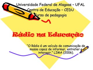 Universidade Federal de Alagoas – UFAL
      Centro de Educação – CEDU
          Curso de pedagogia




Rádio na Educação
     “O Rádio é um veículo de comunicação de
       massa capaz de informar, entreter e
            interagir.” LIMA (2006).
 