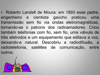 • Roberto Landell de Moura: em 1893 esse padre, 
engenheiro e cientista gaúcho praticou uma 
transmissão sem fio via ondas eletromagnéticas, 
tornando-se o patrono dos radioamadores. Criou 
também telefonias com fio, sem fio, uma válvula de 
três eletrodos e um equipamento que editava a voz, 
deixando-a natural. Descobriu a radiodifusão, a 
radiotelefonia, satélites de comunicação, entre 
outros. 
 