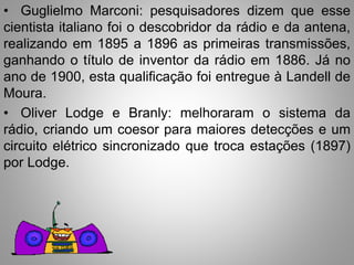 • Guglielmo Marconi: pesquisadores dizem que esse 
cientista italiano foi o descobridor da rádio e da antena, 
realizando em 1895 a 1896 as primeiras transmissões, 
ganhando o título de inventor da rádio em 1886. Já no 
ano de 1900, esta qualificação foi entregue à Landell de 
Moura. 
• Oliver Lodge e Branly: melhoraram o sistema da 
rádio, criando um coesor para maiores detecções e um 
circuito elétrico sincronizado que troca estações (1897) 
por Lodge. 
 