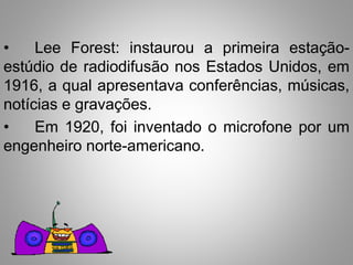 • Lee Forest: instaurou a primeira estação-estúdio 
de radiodifusão nos Estados Unidos, em 
1916, a qual apresentava conferências, músicas, 
notícias e gravações. 
• Em 1920, foi inventado o microfone por um 
engenheiro norte-americano. 
 