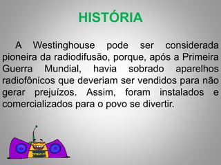 HISTÓRIA 
A Westinghouse pode ser considerada 
pioneira da radiodifusão, porque, após a Primeira 
Guerra Mundial, havia sobrado aparelhos 
radiofônicos que deveriam ser vendidos para não 
gerar prejuízos. Assim, foram instalados e 
comercializados para o povo se divertir. 
 