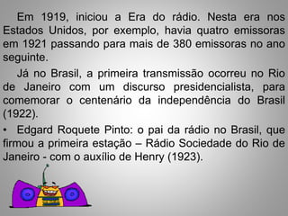 Em 1919, iniciou a Era do rádio. Nesta era nos 
Estados Unidos, por exemplo, havia quatro emissoras 
em 1921 passando para mais de 380 emissoras no ano 
seguinte. 
Já no Brasil, a primeira transmissão ocorreu no Rio 
de Janeiro com um discurso presidencialista, para 
comemorar o centenário da independência do Brasil 
(1922). 
• Edgard Roquete Pinto: o pai da rádio no Brasil, que 
firmou a primeira estação – Rádio Sociedade do Rio de 
Janeiro - com o auxílio de Henry (1923). 
 