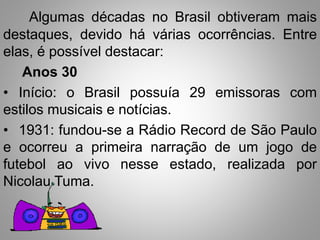 Algumas décadas no Brasil obtiveram mais 
destaques, devido há várias ocorrências. Entre 
elas, é possível destacar: 
Anos 30 
• Início: o Brasil possuía 29 emissoras com 
estilos musicais e notícias. 
• 1931: fundou-se a Rádio Record de São Paulo 
e ocorreu a primeira narração de um jogo de 
futebol ao vivo nesse estado, realizada por 
Nicolau Tuma. 
 