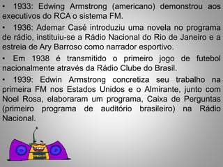 • 1933: Edwing Armstrong (americano) demonstrou aos 
executivos do RCA o sistema FM. 
• 1936: Ademar Casé introduziu uma novela no programa 
de rádio, instituiu-se a Rádio Nacional do Rio de Janeiro e a 
estreia de Ary Barroso como narrador esportivo. 
• Em 1938 é transmitido o primeiro jogo de futebol 
nacionalmente através da Rádio Clube do Brasil. 
• 1939: Edwin Armstrong concretiza seu trabalho na 
primeira FM nos Estados Unidos e o Almirante, junto com 
Noel Rosa, elaboraram um programa, Caixa de Perguntas 
(primeiro programa de auditório brasileiro) na Rádio 
Nacional. 
 