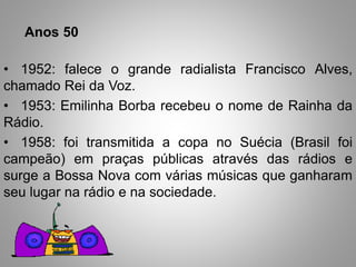 Anos 50 
• 1952: falece o grande radialista Francisco Alves, 
chamado Rei da Voz. 
• 1953: Emilinha Borba recebeu o nome de Rainha da 
Rádio. 
• 1958: foi transmitida a copa no Suécia (Brasil foi 
campeão) em praças públicas através das rádios e 
surge a Bossa Nova com várias músicas que ganharam 
seu lugar na rádio e na sociedade. 
 