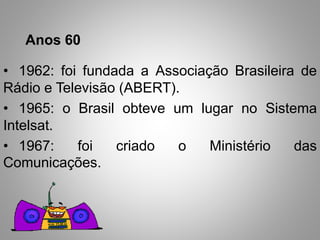 Anos 60 
• 1962: foi fundada a Associação Brasileira de 
Rádio e Televisão (ABERT). 
• 1965: o Brasil obteve um lugar no Sistema 
Intelsat. 
• 1967: foi criado o Ministério das 
Comunicações. 
 