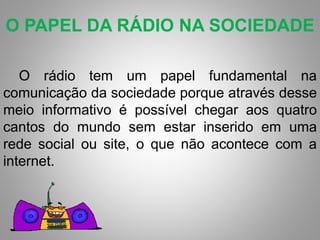 O PAPEL DA RÁDIO NA SOCIEDADE 
O rádio tem um papel fundamental na 
comunicação da sociedade porque através desse 
meio informativo é possível chegar aos quatro 
cantos do mundo sem estar inserido em uma 
rede social ou site, o que não acontece com a 
internet. 
 