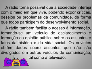 A rádio torna possível que a sociedade interaja 
com o meio em que vive, podendo expor críticas, 
desejos ou problemas da comunidade, de forma 
que todos participem do desenvolvimento social. 
A rádio também facilita o acesso à informação, 
tornando-se um veículo de esclarecimento e 
formação da opinião pública sobre os assuntos e 
fatos da história e da vida social. Os ouvintes 
obtêm dados sobre assuntos que não são 
divulgados em outros veículos de comunicação, 
tal como a televisão. 
 