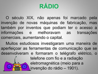 RÁDIO 
O século XIX, não apenas foi marcado pela 
invenção de novas máquinas de fabricação, mas 
também por inventos que podiam ter o acesso a 
informações e melhoravam as transações 
comerciais, aumentando o capital. 
Muitos estudiosos investigaram uma maneira de 
aperfeiçoar as ferramentas de comunicação que se 
desenvolveram e formaram o telégrafo elétrico, o 
telefone com fio e a radiação 
eletromagnética (meio para a 
invenção do rádio – 1901). 
 