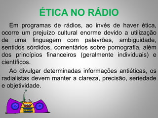 ÉTICA NO RÁDIO 
Em programas de rádios, ao invés de haver ética, 
ocorre um prejuízo cultural enorme devido a utilização 
de uma linguagem com palavrões, ambiguidade, 
sentidos sórdidos, comentários sobre pornografia, além 
dos princípios financeiros (geralmente individuais) e 
científicos. 
Ao divulgar determinadas informações antiéticas, os 
radialistas devem manter a clareza, precisão, seriedade 
e objetividade. 
 