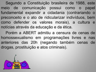 Segundo a Constituição brasileira de 1988, este 
meio de comunicação possui como o papel 
fundamental expandir a cidadania (contrariando o 
preconceito e o ato de ridicularizar indivíduos, bem 
como defender os valores morais), a cultura e 
notícias através da educação e da ética. 
Porém a ABERT admitiu a censura de cenas de 
homossexualismo em programações livres e nas 
anteriores das 20h (negando também cenas de 
drogas, prostituição e atos criminais). 
 