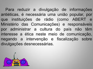 Para reduzir a divulgação de informações 
antiéticas, é necessária uma união popular, por 
que instituições de rádio (como ABERT e 
Ministério das Comunicações) e responsáveis 
por administrar a cultura do país não têm 
interesse a ética neste meio de comunicação, 
negando a intervenção e fiscalização sobre 
divulgações desnecessárias. 
 