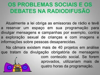 OS PROBLEMAS SOCIAIS E OS 
DEBATES NA RADIODIFUSÃO 
Atualmente a lei obriga as emissoras de rádio e tevê 
a reservar um espaço em sua programação para 
divulgar mensagens e campanhas por exemplo, contra 
a exploração sexual de crianças e com imagens e 
informações sobre pessoas desaparecidas. 
Na câmara existem mais de 40 projetos em análise 
que tratam da divulgação obrigatória de mensagens 
com conteúdo social. Se forem 
aprovados, utilizariam mais de 
quatro horas da programação. 
 