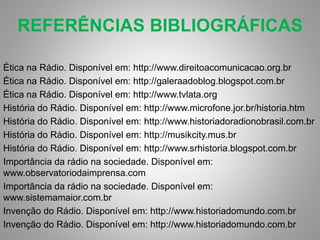REFERÊNCIAS BIBLIOGRÁFICAS 
Ética na Rádio. Disponível em: http://www.direitoacomunicacao.org.br 
Ética na Rádio. Disponível em: http://galeraadoblog.blogspot.com.br 
Ética na Rádio. Disponível em: http://www.tvlata.org 
História do Rádio. Disponível em: http://www.microfone.jor.br/historia.htm 
História do Rádio. Disponível em: http://www.historiadoradionobrasil.com.br 
História do Rádio. Disponível em: http://musikcity.mus.br 
História do Rádio. Disponível em: http://www.srhistoria.blogspot.com.br 
Importância da rádio na sociedade. Disponível em: 
www.observatoriodaimprensa.com 
Importância da rádio na sociedade. Disponível em: 
www.sistemamaior.com.br 
Invenção do Rádio. Disponível em: http://www.historiadomundo.com.br 
Invenção do Rádio. Disponível em: http://www.historiadomundo.com.br 
 