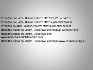 Invenção do Rádio. Disponível em: http://www2.uol.com.br 
Invenção do Rádio. Disponível em: http://super.abril.com.br 
Invenção do rádio. Disponível em: http://super.abril.com.br 
Roberto Landell de Moura. Disponível em: http://pt.wikipedia.org 
Roberto Landell de Moura. Disponível em: 
www.memoriallandelldemoura.com 
Roberto Landell de Moura. Disponível em: http://www.sarmento.eng.br 
