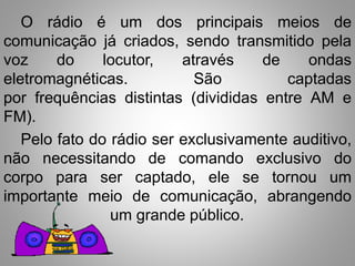O rádio é um dos principais meios de 
comunicação já criados, sendo transmitido pela 
voz do locutor, através de ondas 
eletromagnéticas. São captadas 
por frequências distintas (divididas entre AM e 
FM). 
Pelo fato do rádio ser exclusivamente auditivo, 
não necessitando de comando exclusivo do 
corpo para ser captado, ele se tornou um 
importante meio de comunicação, abrangendo 
um grande público. 
 