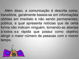 Além disso, a comunicação é descrita como: 
transitória, geralmente baseia-se em informações 
obtidas em imediato e não sendo permanentes; 
pública, a qual apresenta notícias que de certa 
forma não indicam ninguém, tornando-as abertas 
à todos; ea rápida que possui como objetivo 
atingir o maior número de pessoas com o menor 
tempo. 
 