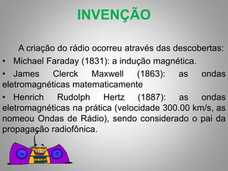 INVENÇÃO 
A criação do rádio ocorreu através das descobertas: 
• Michael Faraday (1831): a indução magnética. 
• James Clerck Maxwell (1863): as ondas 
eletromagnéticas matematicamente 
• Henrich Rudolph Hertz (1887): as ondas 
eletromagnéticas na prática (velocidade 300.00 km/s, as 
nomeou Ondas de Rádio), sendo considerado o pai da 
propagação radiofônica. 
 