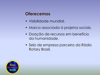 Oferecemos
• Visibilidade mundial.
• Marca associada à projetos sociais.
• Doação de recursos em benefício
  da humanidade.
• Selo de empresa parceira da Rádio
  Rotary Brasil.
 
