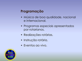 Programação
• Música de boa qualidade, nacional
  e internacional.
• Programas especiais apresentados
  por rotarianos.
• Realizações rotárias.
• Instrução rotária.
• Eventos ao vivo.
 