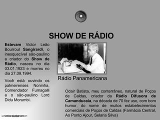 SHOW DE RÁDIO Rádio Panamericana Estevam  Victor Leão Bourroul  Sangirardi , o inesquecível são-paulino e criador do  Show de Rádio , nasceu no dia 03.01.1923 e morreu no dia 27.09.1994. Você está ouvindo os palmeirenses Noninha, Comendador Fumagalli e o são-paulino Lord Didu Morumbi. Odair Batista, meu conterrâneo, natural de Poços de Caldas, criador da  Rádio Difusora de Camanducaia , na década de 70 fez uso, com bom humor, do nome de muitos estabelecimentos comerciais de Poços de Caldas (Farmácia Central, Ao Ponto Ajour, Selaria Silva) [email_address] 