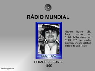 RÁDIO MUNDIAL Newton Duarte (Big Boy) nasceu em 01.06.1943 e faleceu em 07.03.1977 de infarto, sozinho, em um hotel na cidade de São Paulo RITMOS DE BOATE 1970 