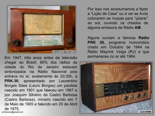 Em 1947, três anos antes da televisão chegar ao Brasil, 80% dos rádios da cidade do Rio de Janeiro estavam sintonizados na Rádio Nacional pois entrava no ar, exatamente às 20:30h, a  PRK - 30 , apresentado por Laurentino Borges Sáes (Lauro Borges) um paulista nascido em 1901 que faleceu em 1967 e por Joaquim Silvério de Castro Barbosa (Castro Barbosa), mineiro nascido em 7 de Maio de 1905 e falecido em 20 de Abril de 1975.  Por isso nos acostumamos a fazer a “Lição de Casa” ou a ver as Avós colocarem as roupas para “qüarar” ao sol, ouvindo os chiados de alguma emissora de Rádio  AM . Alguns ouviam a famosa  Rádio   PRK 30,  programa humorístico criado em Outubro de 1944 na Rádio Mayrink Veiga (RJ) e que permaneceu no ar até 1964. 