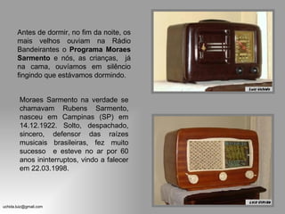 Antes de dormir, no fim da noite, os mais velhos ouviam na Rádio Bandeirantes o  Programa Moraes Sarmento  e nós, as crianças,  já na cama, ouvíamos em silêncio fingindo que estávamos dormindo. Moraes Sarmento na verdade se chamavam Rubens Sarmento, nasceu em Campinas (SP) em 14.12.1922. Solto, despachado, sincero, defensor das raízes musicais brasileiras, fez muito sucesso  e esteve no ar por 60 anos ininterruptos, vindo a falecer em 22.03.1998. 