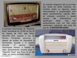 A primeira transmissão do "Repórter Esso" aconteceu às 12:45h do dia 28 de Agosto de 1941 pela Rádio Nacional (RJ), quando a voz de Romeu Fernandez anunciou o ataque de aviões da Alemanha à Normandia, durante a 2ª Guerra Mundial.  O gaúcho Heron Domingues marcou a história do rádio apresentando durante anos o "Repórter Esso“ que ficou no ar até 1968, por último na Rádio Globo. As notícias chegavam até os ouvintes dos rádios de várias maneiras, em horários certos ou algumas vezes interrompendo a programação com algum acontecimento urgente. Nós, as crianças, ouvíamos e quase sempre não entendíamos o significado delas, mas nos acostumamos com um dos mais conhecidos noticiários dos anos 60 que foi  O REPÓRTER ESSO. 