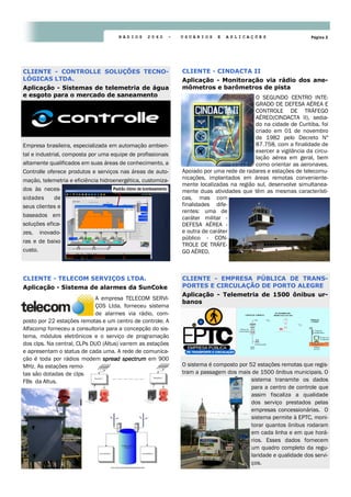 Página 2R Á D I O S 2 0 6 0 - U S U Á R I O S E A P L I C A Ç Õ E S
O SEGUNDO CENTRO INTE-
GRADO DE DEFESA AÉREA E
CONTROLE DE TRÁFEGO
AÉREO(CINDACTA II), sedia-
do na cidade de Curitiba, foi
criado em 01 de novembro
de 1982 pelo Decreto Nº
87.758, com a finalidade de
exercer a vigilância da circu-
lação aérea em geral, bem
como orientar as aeronaves.
Apoiado por uma rede de radares e estações de telecomu-
nicações, implantados em áreas remotas conveniente-
mente localizadas na região sul, desenvolve simultanea-
mente duas atividades que têm as mesmas característi-
cas, mas com
finalidades dife-
rentes: uma de
caráter militar -
DEFESA AÉREA -
e outra de caráter
público - CON-
TROLE DE TRÁFE-
GO AÉREO.
CLIENTE - CINDACTA II
Aplicação - Monitoração via rádio dos ane-
mômetros e barômetros de pista
A empresa TELECOM SERVI-
ÇOS Ltda. forneceu sistema
de alarmes via rádio, com-
posto por 22 estações remotas e um centro de controle. A
Alfacomp forneceu a consultoria para a concepção do sis-
tema, módulos eletrônicos e o serviço de programação
dos clps. Na central, CLPs DUO (Altus) varrem as estações
e apresentam o status de cada uma. A rede de comunica-
ção é toda por rádios modem spread spectrumspread spectrumspread spectrumspread spectrum em 900
MHz. As estações remo-
tas são dotadas de clps
FBs da Altus.
CLIENTE - TELECOM SERVIÇOS LTDA.
Aplicação - Sistema de alarmes da SunCoke
O sistema é composto por 52 estações remotas que regis-
tram a passagem dos mais de 1500 ônibus municipais. O
sistema transmite os dados
para a centro de controle que
assim fiscaliza a qualidade
dos serviço prestados pelas
empresas concessionárias. O
sistema permite à EPTC, moni-
torar quantos ônibus rodaram
em cada linha e em que horá-
rios. Esses dados fornecem
um quadro completo da regu-
laridade e qualidade dos servi-
ços.
CLIENTE - EMPRESA PÚBLICA DE TRANS-
PORTES E CIRCULAÇÃO DE PORTO ALEGRE
Aplicação - Telemetria de 1500 ônibus ur-
banos
Empresa brasileira, especializada em automação ambien-
tal e industrial, composta por uma equipe de profissionais
altamente qualificados em suas áreas de conhecimento, a
Controlle oferece produtos e serviços nas áreas de auto-
mação, telemetria e eficiência hidroenergética, customiza-
dos às neces-
sidades de
seus clientes e
baseados em
soluções efica-
zes, inovado-
ras e de baixo
custo.
CLIENTE - CONTROLLE SOLUÇÕES TECNO-
LÓGICAS LTDA.
Aplicação - Sistemas de telemetria de água
e esgoto para o mercado de saneamento
 