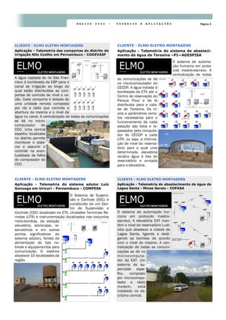Página 3R Á D I O S 2 0 6 0 - U S U Á R I O S E A P L I C A Ç Õ E S
O sistema de automa-
ção funciona em proto-
colo mestre-escravo. A
centralização de todas
as comunicações se dá
no microcomputador do
CECOP. A água tratada é
bombeada da ETA até o
Centro de reservação do
Parque Piauí e de lá
distribuída para a cida-
de de Teresina. Os ní-
veis e parâmetros remo-
tos necessários para o
funcionamento de cada
estação são lidos e re-
passados pelo computa-
dor do CECOP a cada
UTR, ou seja, a informa-
ção de nível do reserva-
tório para o qual uma
determinada elevatória
recalca água é lida do
reservatório e enviada
para a elevatória.
CLIENTE - ELMO ELETRO MONTAGENS
Aplicação - Telemetria do sistema de abasteci-
mento de água de Teresina –PI—AGESPISA
A água captada do rio São Fran-
cisco é bombeada da EBP para o
canal de irrigação ao longo do
qual estão distribuídas as com-
portas de controle de nível e va-
zão. Cada comporta é dotada de
uma unidade remota composta
por clp e rádio que controla a
abertura da mesma e o nível da
água no canal. A centralização de todas as comunicações
se dá no micro-
computador do
CCO. Uma central
espelho localizada
no distrito permite
monitorar o siste-
ma e assumir o
controle na even-
tualidade de falha
do computador do
CCO.
CLIENTE - ELMO ELETRO MONTAGENS
Aplicação - Telemetria das comportas do distrito de
irrigação Nilo Coelho em Pernambuco - CODEVASF
O sistema de automação fun-
ciona em protocolo mestre-
escravo. A elevatória EAT man-
tém o nível do reservatório Ludi-
céia que abastece a cidade de
Lagoa Santa, ligando e desli-
gando as bombas de acordo
com o nível do mesmo. A cen-
tralização de todas as comuni-
cações se dá no
microcomputa-
dor da EAT. Um
sistema de su-
pervisão espe-
lho, composto
por microcompu-
tador e rádio
modem, está
instalado no es-
critório central.
CLIENTE - ELMO ELETRO MONTAGENS
Aplicação - Telemetria do abastecimento de água de
Lagoa Santa - Minas Gerais - COPASA
O Sistema de Supervi-
são e Controle (SSC) é
constituído de um Cen-
tro de Supervisão e
Controle (CSC) localizado na ETA, Unidades Terminais Re-
motas (UTR) e instrumentação (localizados nos conjuntos
moto-bombas, da estação
elevatória, stand-pipe, re-
servatórios e em outros
pontos significativos do
sistema adutor), fontes de
alimentação do tipo no-
break e equipamentos para
comunicação. O sistema
abastece 10 localidades da
região.
CLIENTE - ELMO ELETRO MONTAGENS
Aplicação - Telemetria do sistema adutor Luiz
Gonzaga em Uricurí - Pernambuco - COMPESA
 