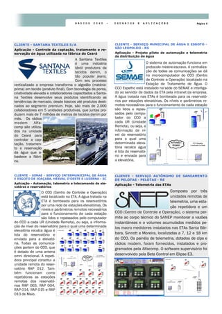 Página 4R Á D I O S 2 0 6 0 - U S U Á R I O S E A P L I C A Ç Õ E S
O sistema de automação funciona em
protocolo mestre-escravo. A centraliza-
ção de todas as comunicações se dá
no microcomputador do CCO (Centro
de Controle e Operação) localizado na
Estação de Tratamento de Água. O
CCO Espelho está instalado na sede do SEMAE e interliga-
do ao servidor de dados da ETA pela intranet da empresa.
A água tratada nas ETAs é bombeada para os reservató-
rios por estações elevatórias. Os níveis e parâmetros re-
motos necessários para o funcionamento de cada estação
são lidos e repas-
sados pelo compu-
tador do CCO a
cada UR (Unidade
Remota), ou seja, a
informação de ní-
vel do reservatório
para o qual uma
determinada eleva-
tória recalca água
é lida do reservató-
rio e enviada para
a elevatória.
CLIENTE - SERVIÇO MUNICIPAL DE ÁGUA E ESGOTO -
SÃO LEOPOLDO - RS
Aplicação - Projeto piloto de automação e telemetria
da distribuição de água
A Santana Textiles
é uma indústria
têxtil produtora de
tecidos denim, o
tão popular jeans.
Com seu processo
verticalizado a empresa transforma o algodão (matéria-
prima) em tecido (produto final). Com tecnologia de ponta,
criatividade elevada e colaboradores capacitados a Santa-
na Textiles desenvolve seus produtos identificando as
tendências de mercado, desde básicos até produtos desti-
nados ao segmento premium. Hoje, são mais de 2.000
colaboradores em 5 unidades produtivas, que juntas pro-
duzem mais de 7 milhões de metros de tecidos denim por
mês. Os rádios
modem Alfa-
comp são utiliza-
dos na unidade
do Ceará para
controlar a cap-
tação, tratamen-
to e reservação
da água que a-
bastece a fábri-
ca.
CLIENTE - SANTANA TEXTILES S/A
Aplicação - Controle da captação, tratamento e re-
servação de água utilizada na fábrica do Ceará
Composto por três
unidades remotas de
telemetria, uma esta-
ção repetidora e um
CCO (Centro de Controle e Operação), o sistema per-
mite ao corpo técnico do SANEP monitorar a vazões
instantâneas e o volumes acumulados medidos pe-
los macro medidores instalados nas ETAs Santa Bár-
bara, Sinnott e Moreira, localizadas a 7, 12 e 18 km
do CCO. Os painéis de telemetria, dotados de clps e
rádios modem, foram fornecidos, instalados e pro-
gramados pela Alfacomp. O software supervisório foi
desenvolvido pela Beta Control em Elipse E3.
CLIENTE - SERVIÇO AUTÔNOMO DE SANEAMENTO
DE PELOTAS - PELOTAS - RS
Aplicação - Telemetria das ETAs
O CCO (Centro de Controle e Operação)
está localizado na ETA. A água tratada na
ETA é bombeada para os reservatórios
por uma rede de estações elevatórias. Os
níveis e parâmetros remotos necessários
para o funcionamento de cada estação
são lidos e repassados pelo computador
do CCO a cada UR (Unidade Remota), ou seja, a informa-
ção de nível do reservatório para o qual uma determinada
elevatória recalca água é
lida do reservatório e
enviada para a elevató-
ria. Todas as comunica-
ções partem do CCO, que
é dotado de uma antena
omni direcional. A repeti-
dora principal constitui a
unidade remota do reser-
vatório RAP 012. Tam-
bém funcionam como
repetidoras as estações
remotas dos reservató-
rios RAP 003, RAP 004,
RAP 014, RAP 015 e RAP
010 de Maio.
CLIENTE - SIMAE - SERVIÇO INTERMUNICIPAL DE ÁGUA
E ESGOTO DE JOAÇABA, HERVAL D’OESTE E LUZERNA - SC
Aplicação - Automação, telemetria e telecomando de ele-
vatóras e reservatórios
 