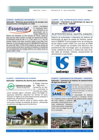 Página 7R Á D I O S 2 0 6 0 - U S U Á R I O S E A P L I C A Ç Õ E S
Rua Visconde do Herval, 1309/202 - Porto Alegre - RS - CEP 90130-151 - www.alfacomp.ind.br - alfacomp@alfacomp.ind.br - (51) 3029-7161
Sistema de automação e telemetria do sistema de
distribuição de água da cidade de Paulínia, perten-
cente à SABESP. A comunicação entre as remotas se
dá por rádios modem 2060. Em uma área de 5000
m², a ESA dispõem de completa infra estrutura, dis-
ponibilizando alta tecnologia para os processos de
venda, assistência técnica, e testes dos mais varia-
dos tipos de bombas, motores, equipamentos de
acionamento e automação.
CLIENTE - ESA ELETROTÉCNICA SANTO AMARO
Aplicação - Telemetria da distribuição de água de
Paulínia - São Paulo - SABESP
Foram interligados
8 medidores elétri-
cos CCK4200 a um
gerenciador de e-
nergia CCK6700 na
fábrica da VICUNHA no Rio Grande do Norte. Optou-se
pelo uso de rádios modem no lugar de cabeamento físico.
O CCK4200 mede W, Wh (+ e -), VAr, VArh (+ e -), VA, FP,
tensão média e por fase, corrente média e por fase e fre-
qüência. A comunicação se dá em MODBUS RTU pela saí-
da serial RS 485. O CCK 6700 dispõe de duas portas de
comunicação serial para conexão simultânea a medidores
de concessionária de energia elétrica com saída serial no
padrão ABNT- CODI.
CLIENTE - ESSENCIAL AUTOMAÇÃO
Aplicação - Sistemas gerenciadores de energia com
equipamentos interligados via rádio
SANESSOL é a concessioná-
ria dos serviços públicos de
saneamento básico do Muni-
cípio de Mirassol, no Estado
de São Paulo.
A automação do sistema
permite à empresa monito-
rar a distância toda a operação do sistema dando respos-
tas mais rápidas a qualquer
anomalia e antecipando even-
tuais problemas. Gradativa-
mente esta sendo implantada
mais uma tecnologia de pon-
ta no município.
CLIENTE - SANEAMENTO DE MIRASSOL - SANESSOL
Aplicação - Telemetria do sistema de abastecimento
de água de Mirassol - SP
A Rüdiger Sistemas
de Segurança —
Companhia do Alar-
me — conhecida no
mercado por propor-
cionar soluções ágeis e eficazes, possui tecnologia em
segurança eletrônica, adquirida nos últimos 10 anos,
atuando na região sul do país proporcionando proteção a
residências, condomínios e empresas.
A Companhia do Alarme utiliza os rádios modem Alfa-
comp para interligar as estações de alarme distribuídas
no perímetro de segurança do condomínio.
CLIENTE - COMPANHIA DO ALARME
Aplicação - Sistemas de alarme para condomínios
 