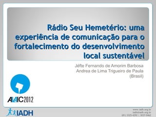 Rádio Seu Hemetério: uma
experiência de comunicação para o
fortalecimento do desenvolvimento
                  local sustentável
                Jéfte Fernando de Amorim Barbosa
                 Andrea de Lima Trigueiro de Paula
                                           (Brasil)




                                                 www.iadh.org.br
                                                 iadh@iadh.org.br
                                       (81) 3325-4292 | 3037-0462
 
