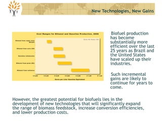 Biofuel production
has become
substantially more
efficient over the last
25 years as Brazil and
the United States
have scaled up their
industries.
Such incremental
gains are likely to
continue for years to
come.
New Technologies, New Gains
However, the greatest potential for biofuels lies in the
development of new technologies that will significantly expand
the range of biomass feedstock, increase conversion efficiencies,
and lower production costs.
 