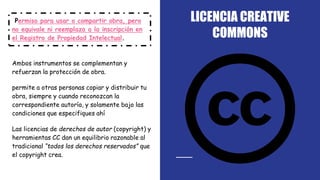LICENCIA CREATIVE
COMMONS
Permiso para usar o compartir obra, pero
no equivale ni reemplaza a la inscripción en
el Registro de Propiedad Intelectual.
Ambos instrumentos se complementan y
refuerzan la protección de obra.
permite a otras personas copiar y distribuir tu
obra, siempre y cuando reconozcan la
correspondiente autoría, y solamente bajo las
condiciones que especifiques ahí
Las licencias de derechos de autor (copyright) y
herramientas CC dan un equilibrio razonable al
tradicional “todos los derechos reservados” que
el copyright crea.
 