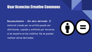 Reconocimiento - Sin obra derivada: El
material creado por un artista puede ser
distribuido, copiado y exhibido por terceros
si se muestra en los créditos. No se pueden
realizar obras derivadas.
Usar licencias Creative Commons
 