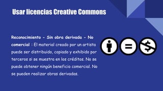 Usar licencias Creative Commons
Reconocimiento - Sin obra derivada - No
comercial : El material creado por un artista
puede ser distribuido, copiado y exhibido por
terceros si se muestra en los créditos. No se
puede obtener ningún beneficio comercial. No
se pueden realizar obras derivadas.
 