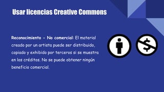 Usar licencias Creative Commons
Reconocimiento - No comercial: El material
creado por un artista puede ser distribuido,
copiado y exhibido por terceros si se muestra
en los créditos. No se puede obtener ningún
beneficio comercial.
 